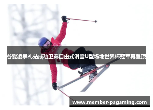 谷爱凌崇礼站成功卫冕自由式滑雪U型场地世界杯冠军再登顶 谷爱凌崇礼站成功卫冕自由式滑雪U型场地世界杯冠军再登顶