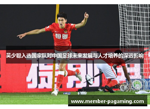 吴少聪入选国家队对中国足球未来发展与人才培养的深远影响 吴少聪入选国家队对中国足球未来发展与人才培养的深远影响