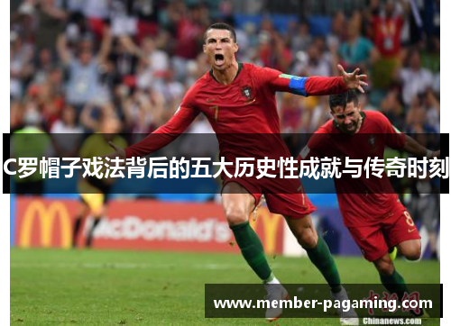 C罗帽子戏法背后的五大历史性成就与传奇时刻 C罗帽子戏法背后的五大历史性成就与传奇时刻