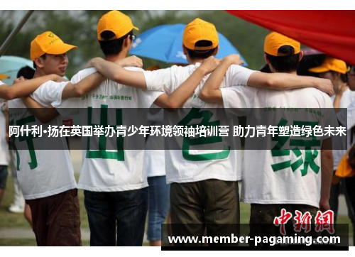 阿什利·扬在英国举办青少年环境领袖培训营 助力青年塑造绿色未来 阿什利·扬在英国举办青少年环境领袖培训营 助力青年塑造绿色未来