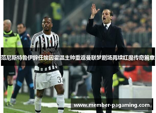 范尼斯特鲁伊辞任埃因霍温主帅重返曼联梦剧场再续红魔传奇篇章 范尼斯特鲁伊辞任埃因霍温主帅重返曼联梦剧场再续红魔传奇篇章