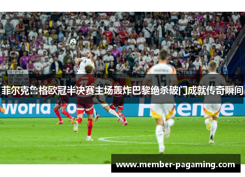 菲尔克鲁格欧冠半决赛主场轰炸巴黎绝杀破门成就传奇瞬间 菲尔克鲁格欧冠半决赛主场轰炸巴黎绝杀破门成就传奇瞬间